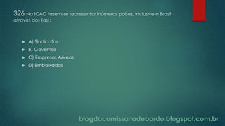 blogdacomissariadebordo.blogspot.com.br
326 Na ICAO fazem-se representar inúmeros países, inclusive o Brasil
através dos (as):
 A) Sindicatos
 B) Governos
 C) Empresas Aéreas
 D) Embaixadas
 