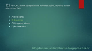 blogdacomissariadebordo.blogspot.com.br
326 Na ICAO fazem-se representar inúmeros países, inclusive o Brasil
através dos (as):
 A) Sindicatos
 B) Governos
 C) Empresas Aéreas
 D) Embaixadas
 