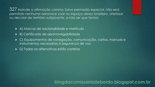 blogdacomissariadebordo.blogspot.com.br
327 Assinale a afirmação correta: Salvo permissão especial, não será
permitido nenhuma aeronave voar no espaço aéreo brasileiro, aterrissar
ou decolar de território subjacente, a não ser que tenha:
 A) Marcas de nacionalidade e matrícula
 B) Certificado de aeronavegabilidade
 C) Equipamentos de navegação, comunicação, cartas, manuais e
instrumentos necessários à segurança de voo
 D) Todas as alternativas estão corretas
 