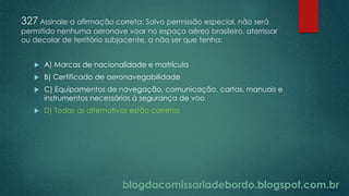 blogdacomissariadebordo.blogspot.com.br
327 Assinale a afirmação correta: Salvo permissão especial, não será
permitido nenhuma aeronave voar no espaço aéreo brasileiro, aterrissar
ou decolar de território subjacente, a não ser que tenha:
 A) Marcas de nacionalidade e matrícula
 B) Certificado de aeronavegabilidade
 C) Equipamentos de navegação, comunicação, cartas, manuais e
instrumentos necessários à segurança de voo
 D) Todas as alternativas estão corretas
 
