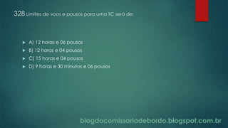 blogdacomissariadebordo.blogspot.com.br
328 Limites de voos e pousos para uma TC será de:
 A) 12 horas e 06 pousos
 B) 12 horas e 04 pousos
 C) 15 horas e 04 pousos
 D) 9 horas e 30 minutos e 06 pousos
 