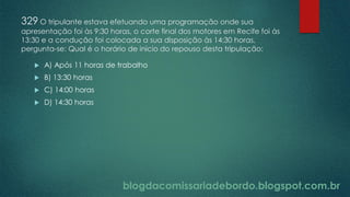 blogdacomissariadebordo.blogspot.com.br
329 O tripulante estava efetuando uma programação onde sua
apresentação foi às 9:30 horas, o corte final dos motores em Recife foi às
13:30 e a condução foi colocada a sua disposição às 14:30 horas,
pergunta-se: Qual é o horário de inicio do repouso desta tripulação:
 A) Após 11 horas de trabalho
 B) 13:30 horas
 C) 14:00 horas
 D) 14:30 horas
 