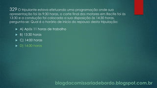 blogdacomissariadebordo.blogspot.com.br
329 O tripulante estava efetuando uma programação onde sua
apresentação foi às 9:30 horas, o corte final dos motores em Recife foi às
13:30 e a condução foi colocada a sua disposição às 14:30 horas,
pergunta-se: Qual é o horário de inicio do repouso desta tripulação:
 A) Após 11 horas de trabalho
 B) 13:30 horas
 C) 14:00 horas
 D) 14:30 horas
 