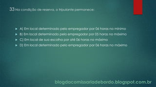 blogdacomissariadebordo.blogspot.com.br
33 Na condição de reserva, o tripulante permanece:
 A) Em local determinado pelo empregador por 06 horas no mínimo
 B) Em local determinado pelo empregador por 05 horas no máximo
 C) Em local de sua escolha por até 06 horas no máximo
 D) Em local determinado pelo empregador por 06 horas no máximo
 