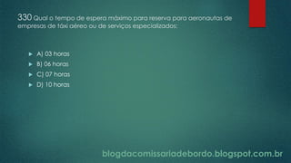 blogdacomissariadebordo.blogspot.com.br
330 Qual o tempo de espera máximo para reserva para aeronautas de
empresas de táxi aéreo ou de serviços especializados:
 A) 03 horas
 B) 06 horas
 C) 07 horas
 D) 10 horas
 