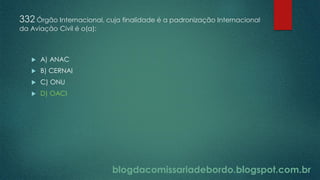 blogdacomissariadebordo.blogspot.com.br
332 Órgão Internacional, cuja finalidade é a padronização Internacional
da Aviação Civil é o(a):
 A) ANAC
 B) CERNAI
 C) ONU
 D) OACI
 