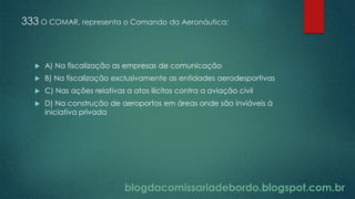 blogdacomissariadebordo.blogspot.com.br
333 O COMAR, representa o Comando da Aeronáutica:
 A) Na fiscalização as empresas de comunicação
 B) Na fiscalização exclusivamente as entidades aerodesportivas
 C) Nas ações relativas a atos ilícitos contra a aviação civil
 D) Na construção de aeroportos em áreas onde são inviáveis à
iniciativa privada
 