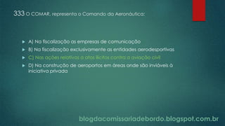blogdacomissariadebordo.blogspot.com.br
333 O COMAR, representa o Comando da Aeronáutica:
 A) Na fiscalização as empresas de comunicação
 B) Na fiscalização exclusivamente as entidades aerodesportivas
 C) Nas ações relativas a atos ilícitos contra a aviação civil
 D) Na construção de aeroportos em áreas onde são inviáveis à
iniciativa privada
 