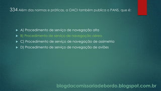blogdacomissariadebordo.blogspot.com.br
334 Além das normas e práticas, a OACI também publica o PANS, que é:
 A) Procedimento de serviço de navegação alta
 B) Procedimento de serviço de navegação aérea
 C) Procedimento de serviço de navegação de assimetria
 D) Procedimento de serviço de navegação de aviões
 