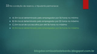 blogdacomissariadebordo.blogspot.com.br
33 Na condição de reserva, o tripulante permanece:
 A) Em local determinado pelo empregador por 06 horas no mínimo
 B) Em local determinado pelo empregador por 05 horas no máximo
 C) Em local de sua escolha por até 06 horas no máximo
 D) Em local determinado pelo empregador por 06 horas no máximo
 