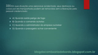 blogdacomissariadebordo.blogspot.com.br
335 Em que situação uma aeronave acidentada, seus destroços ou
coisas por ela transportada podem ser removidas sem a liberação pelo
pessoal credenciado:
 A) Quando existe perigo de fogo
 B) Quando o comando autoriza
 C) Quando o administrador da empresa autorizar
 D) Quando o passageiro achar conveniente
 