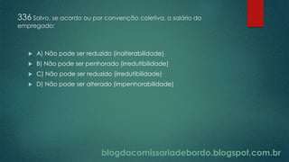 blogdacomissariadebordo.blogspot.com.br
336 Salvo, se acordo ou por convenção coletiva, o salário do
empregado:
 A) Não pode ser reduzido (inalterabilidade)
 B) Não pode ser penhorado (irredutibilidade)
 C) Não pode ser reduzido (irredutibilidade)
 D) Não pode ser alterado (impenhorabilidade)
 