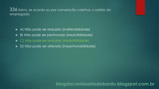 blogdacomissariadebordo.blogspot.com.br
336 Salvo, se acordo ou por convenção coletiva, o salário do
empregado:
 A) Não pode ser reduzido (inalterabilidade)
 B) Não pode ser penhorado (irredutibilidade)
 C) Não pode ser reduzido (irredutibilidade)
 D) Não pode ser alterado (impenhorabilidade)
 