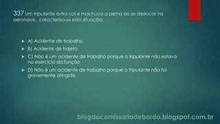 blogdacomissariadebordo.blogspot.com.br
337 Um tripulante extra cai e machuca a perna ao se deslocar na
aeronave, caracteriza-se esta situação:
 A) Acidente de trabalho
 B) Acidente de trajeto
 C) Não é um acidente de trabalho porque o tripulante não estava
no exercício da função
 D) Não é um acidente de trabalho porque o tripulante não foi
gravemente atingido
 