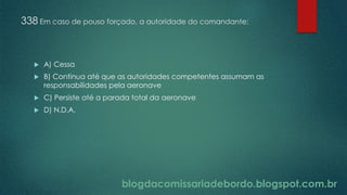 blogdacomissariadebordo.blogspot.com.br
338 Em caso de pouso forçado, a autoridade do comandante:
 A) Cessa
 B) Continua até que as autoridades competentes assumam as
responsabilidades pela aeronave
 C) Persiste até a parada total da aeronave
 D) N.D.A.
 
