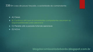 blogdacomissariadebordo.blogspot.com.br
338 Em caso de pouso forçado, a autoridade do comandante:
 A) Cessa
 B) Continua até que as autoridades competentes assumam as
responsabilidades pela aeronave
 C) Persiste até a parada total da aeronave
 D) N.D.A.
 