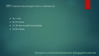 blogdacomissariadebordo.blogspot.com.br
339 O bilhete de passagem terá a validade de:
 A) 1 ano
 B) 24 meses
 C) 30 dias a partir da emissão
 D) 06 meses
 