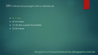 blogdacomissariadebordo.blogspot.com.br
339 O bilhete de passagem terá a validade de:
 A) 1 ano
 B) 24 meses
 C) 30 dias a partir da emissão
 D) 06 meses
 