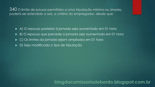 blogdacomissariadebordo.blogspot.com.br
340 O limite de pousos permitidos a uma tripulação mínima ou simples,
poderá ser estendido a seis, a critério do empregador, desde que:
 A) O repouso posterior à jornada seja aumentado em 01 hora
 B) O repouso que precede a jornada seja aumentado em 01 hora
 C) Os limites da jornada sejam ampliados em 01 hora
 D) Seja modificado o tipo de tripulação
 
