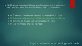 blogdacomissariadebordo.blogspot.com.br
340 O limite de pousos permitidos a uma tripulação mínima ou simples,
poderá ser estendido a seis, a critério do empregador, desde que:
 A) O repouso posterior à jornada seja aumentado em 01 hora
 B) O repouso que precede a jornada seja aumentado em 01 hora
 C) Os limites da jornada sejam ampliados em 01 hora
 D) Seja modificado o tipo de tripulação
 