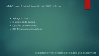 blogdacomissariadebordo.blogspot.com.br
344 O anexo 2, pré-estabelecido pela OACI, trata de:
 A) Regras do ar
 B) Licenças de pessoal
 C) Ruído de aeronaves
 D) Informações aeronáuticas
 
