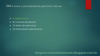blogdacomissariadebordo.blogspot.com.br
344 O anexo 2, pré-estabelecido pela OACI, trata de:
 A) Regras do ar
 B) Licenças de pessoal
 C) Ruído de aeronaves
 D) Informações aeronáuticas
 