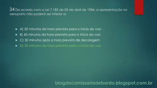 blogdacomissariadebordo.blogspot.com.br
34 De acordo com a Lei 7.183 de 05 de abril de 1984, a apresentação no
aeroporto não poderá ser inferior a:
 A) 20 minutos da hora prevista para o inicio do voo
 B) 60 minutos da hora prevista para o inicio do voo
 C) 30 minutos após a hora prevista de decolagem
 D) 30 minutos da hora prevista para o inicio do voo
 