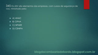 blogdacomissariadebordo.blogspot.com.br
345 Os ASV são elementos das empresas, com cursos de segurança de
voo, ministrado pelo:
 A) ANAC
 B) CIPAA
 C) SIPAER
 D) CENIPA
 