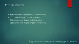 blogdacomissariadebordo.blogspot.com.br
346 A sigla EPI significa:
 A) Equipamento de prevenção de acidentes
 B) Equipamento de prevenção interna
 C) Equipamento de proteção individual
 D) Equipamento de prevenção internacional
 