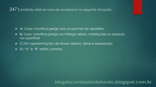 blogdacomissariadebordo.blogspot.com.br
347 É proibido efetuar voos de acrobacia na seguinte situação:
 A) Caso constitua perigo aos ocupantes do aparelho
 B) Caso constitua perigo ao tráfego aéreo, instalações ou pessoas
na superfície
 C) Em apresentações de shows aéreos, feiras e exposições
 D) “A” e “B” estão corretas
 