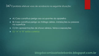 blogdacomissariadebordo.blogspot.com.br
347 É proibido efetuar voos de acrobacia na seguinte situação:
 A) Caso constitua perigo aos ocupantes do aparelho
 B) Caso constitua perigo ao tráfego aéreo, instalações ou pessoas
na superfície
 C) Em apresentações de shows aéreos, feiras e exposições
 D) “A” e “B” estão corretas
 