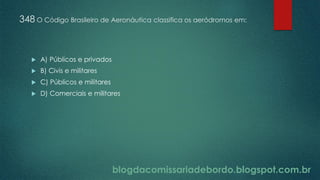 blogdacomissariadebordo.blogspot.com.br
348 O Código Brasileiro de Aeronáutica classifica os aeródromos em:
 A) Públicos e privados
 B) Civis e militares
 C) Públicos e militares
 D) Comerciais e militares
 
