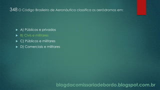 blogdacomissariadebordo.blogspot.com.br
348 O Código Brasileiro de Aeronáutica classifica os aeródromos em:
 A) Públicos e privados
 B) Civis e militares
 C) Públicos e militares
 D) Comerciais e militares
 