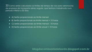 blogdacomissariadebordo.blogspot.com.br
35 Como serão calculados os limites de tempo de voo para aeronautas
de empresa de transporte aéreo regular, que tenham trabalhado num
período inferior a 30 dias:
 A) Serão proporcionais ao limite mensal
 B) Serão proporcionais ao limite mensal + 10 horas
 C) Serão proporcionais ao limite mensal - 10 horas
 D) Serão proporcionais ao limite anual + 10 horas
 