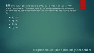 blogdacomissariadebordo.blogspot.com.br
351 Uma tripulação simples apresentou-se na origem do voo às 9:00
horas. Devido a um atraso por condições meteorológicas desfavoráveis,
esta tripulação poderá ser transformada em composta até o limite horário
de:
 A) 12h
 B) 13h
 C) 14h
 D) 15h
 