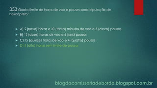 blogdacomissariadebordo.blogspot.com.br
353 Qual o limite de horas de voo e pousos para tripulação de
helicóptero:
 A) 9 (nove) horas e 30 (trinta) minutos de voo e 5 (cinco) pousos
 B) 12 (doze) horas de voo e 6 (seis) pousos
 C) 15 (quinze) horas de voo e 4 (quatro) pousos
 D) 8 (oito) horas sem limite de pousos
 