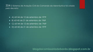 blogdacomissariadebordo.blogspot.com.br
354 O Sistema de Aviação Civil do Comando da Aeronáutica foi criada
pelo decreto:
 A) 65144 de 12 de setembro de 1979
 B) 65145 de 21 de setembro de 1969
 C) 65144 de 12 de setembro de 1969
 D) 65145 de 21 de setembro de 1979
 