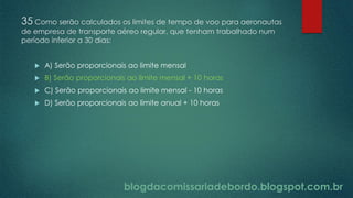 blogdacomissariadebordo.blogspot.com.br
35 Como serão calculados os limites de tempo de voo para aeronautas
de empresa de transporte aéreo regular, que tenham trabalhado num
período inferior a 30 dias:
 A) Serão proporcionais ao limite mensal
 B) Serão proporcionais ao limite mensal + 10 horas
 C) Serão proporcionais ao limite mensal - 10 horas
 D) Serão proporcionais ao limite anual + 10 horas
 