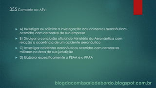 blogdacomissariadebordo.blogspot.com.br
355 Compete ao ASV:
 A) Investigar ou solicitar a investigação dos incidentes aeronáuticos
ocorridos com aeronave de sua empresa
 B) Divulgar a conclusão oficial do Ministério da Aeronáutica com
relação a ocorrência de um acidente aeronáutico
 C) Investigar acidentes aeronáuticos ocorridos com aeronaves
militares na área de sua jurisdição
 D) Elaborar especificamente o PEAA e o PPAA
 