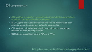 blogdacomissariadebordo.blogspot.com.br
355 Compete ao ASV:
 A) Investigar ou solicitar a investigação dos incidentes aeronáuticos
ocorridos com aeronave de sua empresa
 B) Divulgar a conclusão oficial do Ministério da Aeronáutica com
relação a ocorrência de um acidente aeronáutico
 C) Investigar acidentes aeronáuticos ocorridos com aeronaves
militares na área de sua jurisdição
 D) Elaborar especificamente o PEAA e o PPAA
 