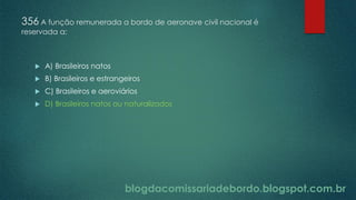 blogdacomissariadebordo.blogspot.com.br
356 A função remunerada a bordo de aeronave civil nacional é
reservada a:
 A) Brasileiros natos
 B) Brasileiros e estrangeiros
 C) Brasileiros e aeroviários
 D) Brasileiros natos ou naturalizados
 