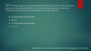 blogdacomissariadebordo.blogspot.com.br
357 O tempo gasto no transporte terrestre fora da base, entre o local de
repouso e da apresentação, ou vice-versa, ainda que em condução
fornecida pela empresa, é considerado hora de trabalho:
 A) Depende da situação
 B) Sim
 C) Depende da empresa
 D) Não
 