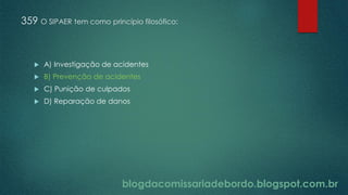 blogdacomissariadebordo.blogspot.com.br
359 O SIPAER tem como princípio filosófico:
 A) Investigação de acidentes
 B) Prevenção de acidentes
 C) Punição de culpados
 D) Reparação de danos
 
