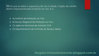blogdacomissariadebordo.blogspot.com.br
36 No que se refere a segurança de voo no Brasil, o órgão de caráter
diretivo responsável pela proteção ao voo, é o:
 A) Instituto de Proteção ao Voo
 B) Serviço Regional de Proteção ao Voo
 C) Agência Nacional de Aviação Civil
 D) Departamento de Controle do Espaço Aéreo
 