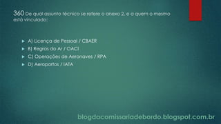 blogdacomissariadebordo.blogspot.com.br
360 De qual assunto técnico se refere o anexo 2, e a quem o mesmo
está vinculado:
 A) Licença de Pessoal / CBAER
 B) Regras do Ar / OACI
 C) Operações de Aeronaves / RPA
 D) Aeroportos / IATA
 