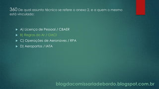 blogdacomissariadebordo.blogspot.com.br
360 De qual assunto técnico se refere o anexo 2, e a quem o mesmo
está vinculado:
 A) Licença de Pessoal / CBAER
 B) Regras do Ar / OACI
 C) Operações de Aeronaves / RPA
 D) Aeroportos / IATA
 