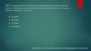 blogdacomissariadebordo.blogspot.com.br
361 A organização Internacional, responsável pela elaboração de
normas, métodos e procedimentos relativos à aviação civil, do qual o
Brasil é integrante, chama-se:
 A) ONU
 B) ICAO
 C) OEA
 D) ANAC
 
