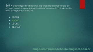 blogdacomissariadebordo.blogspot.com.br
361 A organização Internacional, responsável pela elaboração de
normas, métodos e procedimentos relativos à aviação civil, do qual o
Brasil é integrante, chama-se:
 A) ONU
 B) ICAO
 C) OEA
 D) ANAC
 