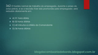 blogdacomissariadebordo.blogspot.com.br
362 O horário normal de trabalho do empregado, durante o prazo do
aviso prévio, e se a rescisão tiver sido promovida pelo empregador, será
reduzido diariamente em:
 A) 01 hora diária
 B) 02 horas diárias
 C) 60 minutos a critério do Comandante
 D) 06 horas diárias
 