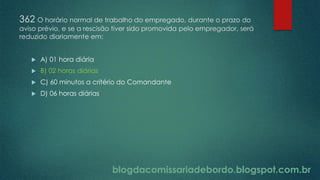 blogdacomissariadebordo.blogspot.com.br
362 O horário normal de trabalho do empregado, durante o prazo do
aviso prévio, e se a rescisão tiver sido promovida pelo empregador, será
reduzido diariamente em:
 A) 01 hora diária
 B) 02 horas diárias
 C) 60 minutos a critério do Comandante
 D) 06 horas diárias
 